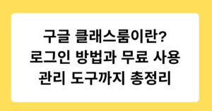 구글 클래스룸이란? 로그인 방법과 무료 사용 관리 도구까지 총정리